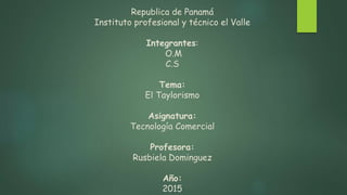 Republica de Panamá
Instituto profesional y técnico el Valle
Integrantes:
O.M
C.S
Tema:
El Taylorismo
Asignatura:
Tecnología Comercial
Profesora:
Rusbiela Dominguez
Año:
2015
 