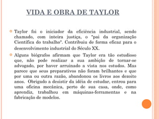 VIDA E OBRA DE TAYLOR Taylor foi o iniciador da eficiência industrial, sendo chamado, com inteira justiça, o "pai da organização Científica do trabalho". Contribuiu de forma eficaz para o desenvolvimento industrial do Século XX .  Alguns biógrafos afirmam que Taylor era tão estudioso que, não pode realizar a sua ambição de tornar-se advogado, por haver arruinado a vista nos estudos. Mas parece que seus preparativos não foram brilhantes e que por uma ou outra razão, abandonou os livros aos dezoito anos.  Obrigado a desistir da idéia de estudar, entrou para uma oficina mecânica, perto de sua casa, onde, como aprendiz, trabalhou em máquinas-ferramentas e na fabricação de modelos. 