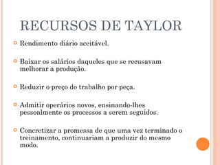 RECURSOS DE TAYLOR Rendimento diário aceitável. Baixar os salários daqueles que se recusavam melhorar a produção. Reduzir o preço do trabalho por peça. Admitir operários novos, ensinando-lhes pessoalmente os processos a serem seguidos. Concretizar a promessa de que uma vez terminado o treinamento, continuariam a produzir do mesmo modo. 
