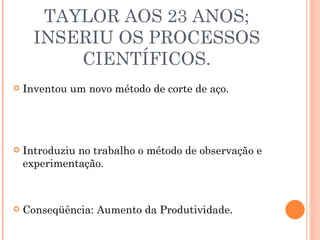 TAYLOR AOS 23 ANOS; INSERIU OS PROCESSOS CIENTÍFICOS. Inventou um novo método de corte de aço. Introduziu no trabalho o método de observação e experimentação. Conseqüência: Aumento da Produtividade. 