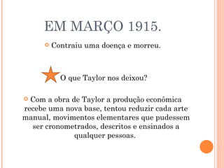 EM MARÇO 1915. Contraiu uma doença e morreu. O que Taylor nos deixou? Com a obra de Taylor a produção econômica recebe uma nova base, tentou reduzir cada arte manual, movimentos elementares que pudessem ser cronometrados, descritos e ensinados a qualquer pessoas.  
