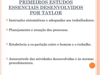 PRIMEIROS ESTUDOS ESSENCIAIS DESENVOLVIDOS POR TAYLOR Instruções sistemáticas e adequadas aos trabalhadores.  Planejamento e atuação dos processos. Estabelecia a co-partição entre o homem e o trabalho. Autocontrole das atividades desenvolvidas e às normas procedimentais. 
