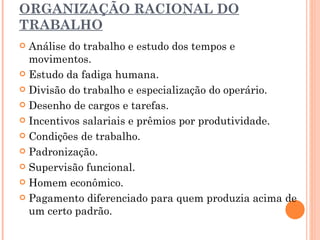 ORGANIZAÇÃO RACIONAL DO TRABALHO Análise do trabalho e estudo dos tempos e movimentos. Estudo da fadiga humana. Divisão do trabalho e especialização do operário. Desenho de cargos e tarefas. Incentivos salariais e prêmios por produtividade. Condições de trabalho. Padronização. Supervisão funcional. Homem econômico. Pagamento diferenciado para quem produzia acima de um certo padrão. 