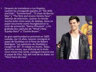 Después de trasladarse a Los Ángeles, Lautner ha conseguido papeles en "My Wife and Kids", "Summerland", "El show de Bernie Mac" y "The Nick and Jessica VarietyHour". Además de televisión, Lautner ha tenido mucho éxito como actor de doblaje, tiene un papel recurrente como Youngblood en la serie de animación "Danny Phantom", y ha grabado dos capítulos de "What’s New Scooby-Doo?" y "Charlie Brown".Su gran oportunidad se presentó en 2005 cuando, con 13 años, Lautner consiguió el papel de Sharkboy en el filme de Robert Rodríguez "Las aventuras de Sharkboy y Lavagirl en 3D". El rodaje en Austin, Texas, duró tres meses, que disfrutó de lo lindo. Unos meses más tarde, consiguió hacerse con el papel de Eliot, hijo del rival de los Baker, en "Doce fuera de casa".