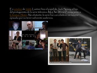 En octubre de 2008, Lautner hizo el papel de Jack Spivey, el hijo
del protagonista de la serie televisiva My Own Worst Enemy, junto a
Christian Slater. No obstante, la serie fue cancelada en su noveno
episodio por no tener suficiente audiencia.
 