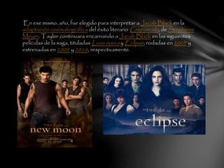 En ese mismo. año, fue elegido para interpretar a Jacob Black en la
adaptación cinematográfica del éxito literario Crepúsculo, de Stephenie
Meyer. Taylor continuara encarnando a Jacob Black en las siguientes
películas de la saga, tituladas Luna nueva y Eclipse, rodadas en 2009 y
estrenadas en 2009 y 2010, respectivamente.
 