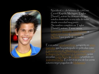 Nacido el 11 de febrero de 1992 en
Grand Rapids, Michigan, Taylor
Daniel Lautner ha demostrado que
estaba destinado a una vida de éxito
desde una edad muy joven.
Su nombre completo es Taylor
Daniel Lautner. Tiene raíces
francesas, alemanas, neerlandesas, y
nativo americano (potawatomi y
Ottawa) por parte de su madre.
Es un actor estadounidense y experto en artes
marciales que ha participado en películas como
Las aventuras de Sharkboy y Lavagirl en 3-D,
Cheaper by the Dozen 2, Crepúsculo, y sus
secuelas Luna Nueva y Eclipse, y también en
Valentine's Day. En 2010 es uno de los veinte
actores mejor pagados de Hollywood.
 