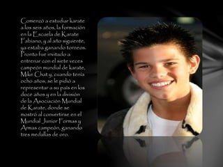 Comenzó a estudiar karate
a los seis años, la formación
en la Escuela de Karate
Fabiano, y al año siguiente,
ya estaba ganando torneos.
Pronto fue invitado a
entrenar con el siete veces
campeón mundial de karate,
Mike Chat y, cuando tenía
ocho años, se le pidió a
representar a su país en los
doce años y en la división
de la Asociación Mundial
de Karate, donde se
mostró al convertirse en el
Mundial Junior Formas y
Armas campeón, ganando
tres medallas de oro.
 