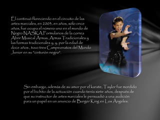 Él continuó floreciendo en el circuito de las
artes marciales, en 2003, en años, sólo once
años, fue ocupa el número uno en el mundo de
Negro NASKA Formularios de la correa
Abrir Musical Armas, Armas Tradicionales y
las formas tradicionales y, y, por la edad de
doce años , tuvo tres Campeonatos del Mundo
Junior en su "cinturón negro".
Sin embargo, además de su amor por el karate, Taylor fue mordido
por el bichito de la actuación cuando tenía siete años, después de
que su instructor de artes marciales le persuadió a una audición
para un papel en un anuncio de Burger King en Los Ángeles.
 