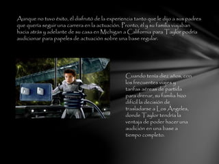 Aunque no tuvo éxito, él disfrutó de la experiencia tanto que le dijo a sus padres
que quería seguir una carrera en la actuación. Pronto, él y su familia viajaban
hacia atrás y adelante de su casa en Michigan a California para Taylor podría
audicionar para papeles de actuación sobre una base regular.
Cuando tenía diez años, con
los frecuentes viajes y
tarifas aéreas de partida
para drenar, su familia hizo
difícil la decisión de
trasladarse a Los Ángeles,
donde Taylor tendría la
ventaja de poder hacer una
audición en una base a
tiempo completo.
 