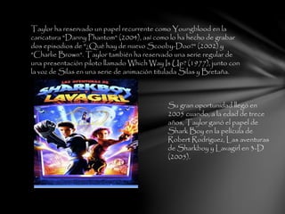 Taylor ha reservado un papel recurrente como Youngblood en la
caricatura "Danny Phantom" (2004), así como lo ha hecho de grabar
dos episodios de "¿Qué hay de nuevo Scooby-Doo?" (2002) y
"Charlie Brown". Taylor también ha reservado una serie regular de
una presentación piloto llamado Which Way Is Up? (1977), junto con
la voz de Silas en una serie de animación titulada Silas y Bretaña.
Su gran oportunidad llegó en
2005 cuando, a la edad de trece
años, Taylor ganó el papel de
Shark Boy en la película de
Robert Rodríguez, Las aventuras
de Sharkboy y Lavagirl en 3-D
(2005).
 