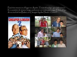 Pasó tres meses en el lugar en Austin, Texas el rodaje, que disfrutaron.
En cuestión de meses, luego audicionó con éxito para jugar Eliot, el hijo
de su rival de los Baker, en Cheaper by the Dozen 2 (2005).
 