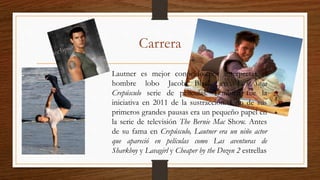 Carrera
Lautner es mejor conocido por interpretar el
hombre lobo Jacob Black en La Saga
Crepúsculo serie de películas. También fue la
iniciativa en 2011 de la sustracción. Uno de sus
primeros grandes pausas era un pequeño papel en
la serie de televisión The Bernie Mac Show. Antes
de su fama en Crepúsculo, Lautner era un niño actor
que apareció en películas como Las aventuras de
Sharkboy y Lavagirl y Cheaper by the Dozen 2 estrellas
 