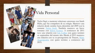 Vida Personal
• Taylor llegó a mantener relaciones amorosas con Sarah
Hicks, que fue compañera de su colegio. Mantuvo una
relación desde octubre hasta diciembre del 2009 con la
cantante Taylor Swift. También mantuvo un breve
romance con Selena Gomez. A comienzos de 2011
tuvo una relación con Lily Collins con quien terminó
en septiembre del mismo año. Desde el 2013 mantuvo
una relación con su co-protagonista de Tracers, Marie
Avgeropoulos con quien termino a comienzos del
2015.
 