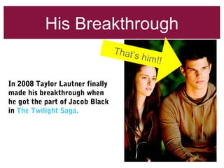His Breakthrough
In 2008 Taylor Lautner finally
made his breakthrough when
he got the part of Jacob Black
in The Twilight Saga.
That’s him!!
 