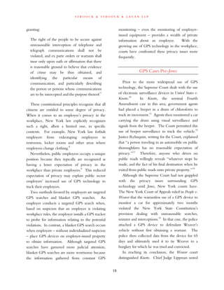 s t r o o c k & s t r o o c k & l a v a n l l p
granting:
The right of the people to be secure against
unreasonable interception of telephone and
telegraph communications shall not be
violated, and ex parte orders or warrants shall
issue only upon oath or affirmation that there
is reasonable ground to believe that evidence
of crime may be thus obtained, and
identifying the particular means of
communication, and particularly describing
the person or persons whose communications
are to be intercepted and the purpose thereof.7
These constitutional principles recognize that all
citizens are entitled to some degree of privacy.
When it comes to an employee’s privacy in the
workplace, New York law explicitly recognizes
such a right, albeit a limited one, in specific
contexts. For example, New York law forbids
employers from videotaping employees in
restrooms, locker rooms and other areas where
employees change clothing.8
Nevertheless, public employees occupy a unique
position because they typically are recognized as
having a lesser expectation of privacy in the
workplace than private employees.9
This reduced
expectation of privacy may explain public sector
employers’ increased use of GPS technology to
track their employees.
Two methods favored by employers are targeted
GPS searches and blanket GPS searches. An
employer conducts a targeted GPS search when,
based on suspicion that an employee is violating
workplace rules, the employer installs a GPS tracker
to probe for information relating to the potential
violations. In contrast, a blanket GPS search occurs
when employers – without individualized suspicion
– place GPS devices on employer-issued property
to obtain information. Although targeted GPS
searches have garnered more judicial attention,
blanket GPS searches are more worrisome because
the information gathered from constant GPS
monitoring – even the monitoring of employer-
issued equipment – provides a wealth of private
information about an employee. With the
growing use of GPS technology in the workplace,
courts have confronted these privacy issues more
frequently.
GPS Cases Pre-Jones
Prior to the more widespread use of GPS
technology, the Supreme Court dealt with the use
of electronic surveillance devices in United States v.
Knotts.10
In Knotts, the seminal Fourth
Amendment case in this area, government agents
had placed a beeper in a drum of chloroform to
track its movement.11
Agents then monitored a car
carrying the drum using visual surveillance and
signals from the beeper. The Court permitted this
use of beeper surveillance to track the vehicle.12
Justice Rehnquist, writing for the Court, explained
that “a person traveling in an automobile on public
thoroughfares has no reasonable expectation of
privacy.”13
Therefore, anyone who drives on
public roads willingly reveals “whatever stops he
made, and the fact of his final destination when he
exited from public roads onto private property.”14
Although the Supreme Court had not grappled
with the privacy issues surrounding GPS
technology until Jones, New York courts have.
The New York Court of Appeals ruled in People v.
Weaver that the warrantless use of a GPS device to
monitor a car for approximately two months
violated the New York State Constitution’s
provision dealing with unreasonable searches,
seizures and interceptions.15
In that case, the police
attached a GPS device to defendant Weaver’s
vehicle without first obtaining a warrant. The
police then collected data from the device for 65
days and ultimately used it to tie Weaver to a
burglary for which he was tried and convicted.
In reaching its conclusion, the Weaver court
distinguished Knotts. Chief Judge Lippman noted
10
 