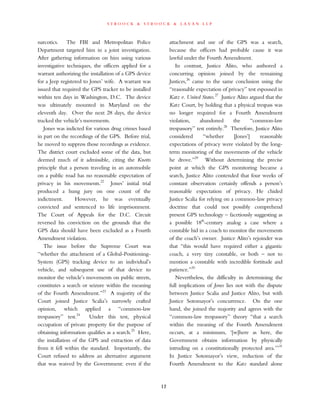 s t r o o c k & s t r o o c k & l a v a n l l p
narcotics. The FBI and Metropolitan Police
Department targeted him in a joint investigation.
After gathering information on him using various
investigative techniques, the officers applied for a
warrant authorizing the installation of a GPS device
for a Jeep registered to Jones’ wife. A warrant was
issued that required the GPS tracker to be installed
within ten days in Washington, D.C. The device
was ultimately mounted in Maryland on the
eleventh day. Over the next 28 days, the device
tracked the vehicle’s movements.
Jones was indicted for various drug crimes based
in part on the recordings of the GPS. Before trial,
he moved to suppress those recordings as evidence.
The district court excluded some of the data, but
deemed much of it admissible, citing the Knotts
principle that a person traveling in an automobile
on a public road has no reasonable expectation of
privacy in his movements.22
Jones’ initial trial
produced a hung jury on one count of the
indictment. However, he was eventually
convicted and sentenced to life imprisonment.
The Court of Appeals for the D.C. Circuit
reversed his conviction on the grounds that the
GPS data should have been excluded as a Fourth
Amendment violation.
The issue before the Supreme Court was
“whether the attachment of a Global-Positioning-
System (GPS) tracking device to an individual’s
vehicle, and subsequent use of that device to
monitor the vehicle’s movements on public streets,
constitutes a search or seizure within the meaning
of the Fourth Amendment.”23
A majority of the
Court joined Justice Scalia’s narrowly crafted
opinion, which applied a “common-law
trespassory” test.24
Under this test, physical
occupation of private property for the purpose of
obtaining information qualifies as a search.25
Here,
the installation of the GPS and extraction of data
from it fell within the standard. Importantly, the
Court refused to address an alternative argument
that was waived by the Government: even if the
attachment and use of the GPS was a search,
because the officers had probable cause it was
lawful under the Fourth Amendment.
In contrast, Justice Alito, who authored a
concurring opinion joined by the remaining
Justices,26
came to the same conclusion using the
“reasonable expectation of privacy” test espoused in
Katz v. United States.27
Justice Alito argued that the
Katz Court, by holding that a physical trespass was
no longer required for a Fourth Amendment
violation, abandoned the “common-law
trespassory” test entirely.28
Therefore, Justice Alito
considered “whether [Jones’] reasonable
expectations of privacy were violated by the long-
term monitoring of the movements of the vehicle
he drove.”29
Without determining the precise
point at which the GPS monitoring became a
search, Justice Alito contended that four weeks of
constant observation certainly offends a person’s
reasonable expectation of privacy. He chided
Justice Scalia for relying on a common-law privacy
doctrine that could not possibly comprehend
present GPS technology – facetiously suggesting as
a possible 18th
-century analog a case where a
constable hid in a coach to monitor the movements
of the coach’s owner. Justice Alito’s rejoinder was
that “this would have required either a gigantic
coach, a very tiny constable, or both – not to
mention a constable with incredible fortitude and
patience.”30
Nevertheless, the difficulty in determining the
full implications of Jones lies not with the dispute
between Justice Scalia and Justice Alito, but with
Justice Sotomayor’s concurrence. On the one
hand, she joined the majority and agrees with the
“common-law trespassory” theory “that a search
within the meaning of the Fourth Amendment
occurs, at a minimum, ‘[w]here as here, the
Government obtains information by physically
intruding on a constitutionally protected area.’”31
In Justice Sotomayor’s view, reduction of the
Fourth Amendment to the Katz standard alone
12
 