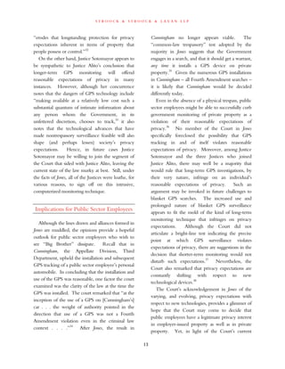 s t r o o c k & s t r o o c k & l a v a n l l p
“erodes that longstanding protection for privacy
expectations inherent in items of property that
people possess or control.”32
On the other hand, Justice Sotomayor appears to
be sympathetic to Justice Alito’s conclusion that
longer-term GPS monitoring will offend
reasonable expectations of privacy in many
instances. However, although her concurrence
notes that the dangers of GPS technology include
“making available at a relatively low cost such a
substantial quantum of intimate information about
any person whom the Government, in its
unfettered discretion, chooses to track,33
it also
notes that the technological advances that have
made nontrespassory surveillance feasible will also
shape (and perhaps lessen) society’s privacy
expectations. Hence, in future cases Justice
Sotomayor may be willing to join the segment of
the Court that sided with Justice Alito, leaving the
current state of the law murky at best. Still, under
the facts of Jones, all of the Justices were loathe, for
various reasons, to sign off on this intrusive,
computerized monitoring technique.
Implications for Public Sector Employees
Although the lines drawn and alliances formed in
Jones are muddled, the opinions provide a hopeful
outlook for public sector employees who wish to
see “Big Brother” dissipate. Recall that in
Cunningham, the Appellate Division, Third
Department, upheld the installation and subsequent
GPS tracking of a public sector employee’s personal
automobile. In concluding that the installation and
use of the GPS was reasonable, one factor the court
examined was the clarity of the law at the time the
GPS was installed. The court remarked that “at the
inception of the use of a GPS on [Cunningham’s]
car . . . the weight of authority pointed in the
direction that use of a GPS was not a Fourth
Amendment violation even in the criminal law
context . . . .”34
After Jones, the result in
Cunningham no longer appears viable. The
“common-law trespassory” test adopted by the
majority in Jones suggests that the Government
engages in a search, and that it should get a warrant,
any time it installs a GPS device on private
property.35
Given the numerous GPS installations
in Cunningham – all Fourth Amendment searches –
it is likely that Cunningham would be decided
differently today.
Even in the absence of a physical trespass, public
sector employees might be able to successfully curb
government monitoring of private property as a
violation of their reasonable expectations of
privacy.36
No member of the Court in Jones
specifically foreclosed the possibility that GPS
tracking in and of itself violates reasonable
expectations of privacy. Moreover, among Justice
Sotomayor and the three Justices who joined
Justice Alito, there may well be a majority that
would rule that long-term GPS investigations, by
their very nature, infringe on an individual’s
reasonable expectations of privacy. Such an
argument may be invoked in future challenges to
blanket GPS searches. The increased use and
prolonged nature of blanket GPS surveillance
appears to fit the mold of the kind of long-term
monitoring technique that infringes on privacy
expectations. Although the Court did not
articulate a bright-line test indicating the precise
point at which GPS surveillance violates
expectations of privacy, there are suggestions in the
decision that shorter-term monitoring would not
disturb such expectations.37
Nevertheless, the
Court also remarked that privacy expectations are
constantly shifting with respect to new
technological devices.38
The Court’s acknowledgement in Jones of the
varying, and evolving, privacy expectations with
respect to new technologies, provides a glimmer of
hope that the Court may come to decide that
public employees have a legitimate privacy interest
in employer-issued property as well as in private
property. Yet, in light of the Court’s current
13
 
