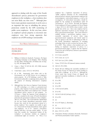 s t r o o c k & s t r o o c k & l a v a n l l p
approach to dealing with the scope of the Fourth
Amendment’s privacy protection for government
employees in the workplace, a clear resolution does
not seem likely any time soon.39
Although Jones
leaves many questions unanswered, it can be seen as
an important first step in rebuilding the privacy
protections eroded by the GPS monitoring of
public sector employees. At the very least, where
an employee’s private property is concerned, state
employees now have strong arguments that
employer use of GPS tracking is unreasonable.
For More Information
Alan M. Klinger
212.806.5818
aklinger@stroock.com
1. William A. Herbert & Amelia K. Tuminaro, The Impact
of Emerging Technologies in the Workplace: Who’s Watching
the Man (Who’s Watching Me)?, 25 Hofstra Lab. & Emp.
L.J. 355, 360 (Spring 2008).
2. Caruso v. Ward, 72 N.Y.2d 432, 439 (1988) (internal
citations omitted).
3. United States v. Jones, 132 S. Ct. 945 (2012).
4. Id. at 948. Importantly, Jones relates only to the
Government’s use of GPS devices on an employee’s
private property. Id. at 949 (defining a search as “[t]he
Government physically occup[ying] private property for
the purpose of obtaining information”) (emphasis
added).
5. Although there have been no Supreme Court decisions
on GPS technology as it relates to government-issued
property, other Supreme Court precedent indicates that
it is unlikely that public sector employees have a Fourth
Amendment privacy interest in such property. In
O’Connor v. Ortega, the Supreme Court attempted to
elucidate a standard on the scope of Fourth Amendment
protection for government employees in the workplace.
480 U.S. 709 (1987). The Court held that “[i]ndividuals
do not lose Fourth Amendment protections merely
because they work for the government instead of a
private employer,” but a majority was unable to agree
on a framework for Fourth Amendment claims against
state employers. Id. at 717. Instead, a four-Justice
plurality held that a two-step analysis applies. A court
must first consider the “operational realities of the
workplace” to determine whether an employee’s
constitutional rights are involved. Id. Next, if an
employee has a legitimate expectation of privacy,
“public employer intrusions on the constitutionally
protected privacy interests of government employees for
noninvestigatory, work-related purposes, as well as for
investigations of work-related misconduct, should be
judged by the standard of reasonableness under all
circumstances.” Id. at 725-26. Recently, the Supreme
Court employed O’Connor as guidance in City of Ontario
v. Quon, 130 S. Ct. 2619 (2010), where it ruled – on the
specific facts of the case – that a state employee had no
legitimate expectation of privacy in text messages sent
from a government-issued pager. The Court refused to
establish whether a government employee enjoys a
reasonable expectation of privacy when using
government-issued equipment and instead opted to
cabin its opinion at the risk of “elaborating too fully on
the Fourth Amendment implications of emerging
technology before its role in society has become clear.”
Id. at 2629. Thus, without a clear standard, and a case
finding no legitimate expectation of privacy in a
government-issued pager, it appears that the Supreme
Court is less apt to find privacy interests in government-
issued property.
6. U.S. Const. amend IV.
7. N.Y. Const. art. I, § 12.
8. N.Y. Lab. Law § 203-c (2008).
9. Caruso, 72 N.Y.2d at 439 (internal citations omitted).
10. 460 U.S. 276 (1983).
11. Knotts did not challenge the warrantless installation of
the beeper because he believed he lacked standing to
make such a challenge. Id. at 279 n.1. Although the
Court noted that several Courts of Appeals had
approved warrantless installations, it refused to rule on
that issue. Id.
12. Id. at 285.
13. Id. at 281.
14. Id. at 282.
15. 12 N.Y.3d 433 (2009).
16. Id. at 441.
17. 933 N.Y.S.2d 432 (3d Dep’t. 2011).
18. Id. at 435.
19. Id.
20. Id. at 437 (Spain, J., dissenting).
21. Id.
22. See Knotts, 460 U.S. at 282.
23. Jones, 132 S. Ct. at 948.
24. Chief Justice Roberts and Justices Kennedy, Sotomayor
and Thomas joined Justice Scalia’s opinion.
14
 