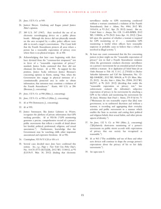 s t r o o c k & s t r o o c k & l a v a n l l p
15
25. Jones, 132 S. Ct. at 949.
26. Justices Breyer, Ginsburg and Kagan joined Justice
Alito’s opinion.
27. 389 U.S. 347 (1967). Katz involved the use of an
electronic eavesdropping device on a public phone
booth. Although the device did not physically intrude
on the area occupied by a caller, police officers were
able to record a target’s conversations. The Court held
that the Fourth Amendment protects all areas where a
person has a reasonable expectation of privacy even
where there is no physical trespass. Id. at 358.
28. Acknowledging that later cases beginning with Katz
have deviated from the “common-law trespassory” test
in favor of a “reasonable expectation of privacy”
standard, Justice Scalia cautioned that Katz did not
eliminate the former. Id. at 950. As support for this
position, Justice Scalia references Justice Brennan’s
concurring opinion in Knotts, stating “that, when the
Government does engage in physical intrusion of a
constitutionally protected area in order to obtain
information, that intrusion may constitute a violation of
the Fourth Amendment.” Knotts, 460 U.S. at 286
(Brennan, J., concurring).
29. Jones, 132 S. Ct. at 958 (Alito, J., concurring).
30. Jones, 132 S. Ct. at 958 n.3 (Alito, J., concurring).
31. Id. at 954 (Sotomayor, J., concurring).
32. Id. at 955.
33. Justice Sotomayor, like Justice Lahtinen in Weaver,
recognizes the plethora of private information that GPS
tracking provides. Id. at 955-56 (“GPS monitoring
generates a precise, comprehensive record of a person’s
public movements that reflects a wealth of detail about
her familial, political, professional, religious, and sexual
associations.”) Furthermore, knowledge that the
Government may be watching chills other important
associational and expressive freedoms. Id. at 956.
34. Cunningham, 933 N.Y.S.2d at 436 n.4.
35. Several cases decided since Jones have confirmed this
notion. See, e.g., Paige v. New York City Police Dep’t,
No. 10-CV-3773 (SLT)(LB), 2012 WL 1118012, at *3
(E.D.N.Y. Mar. 30, 2012) (finding that electronic
surveillance similar to GPS monitoring conducted
without a warrant constituted a violation of the Fourth
Amendment); State v. Adams, No. 4964, 2012 WL
1416414, at *3 (S.C. Apr. 25, 2012) (same). But see,
United States v. Amaya, No. CR 11-405-MWB, 2012
WL 1188456, at *4 (N.D. Iowa Apr. 10, 2012) (“Jones
left open the question of whether a warrant is required
for GPS monitoring or if . . . warrantless GPS
monitoring is lawful when officers have reasonable
suspicion or probable cause to believe that a vehicle is
involved in illegal activity.”)
36. At least one court commented that the five concurring
justices in Jones might use the “reasonable expectation of
privacy” test to find a Fourth Amendment violation
when the government conducts electronic surveillance
on a person’s movements for an extended period of time
without a warrant. In re Application of United States for an
Order Pursuant to Title 18, U.S.C. § 2703(D) to Disclose
Subscriber Information and Cell Site Information, No. 12-
MJ-1084RBC, 2012 WL 989638, at *1 (D. Mass. Mar.
23, 2012). See also, State v. Zahn, No. 25584, 2012 WL
862707, at *6 (S.D. 2012) (deciding that under the
“reasonable expectation or privacy test,” law
enforcement violated the defendant’s subjective
expectation of privacy in his movements by attaching a
GPS to his vehicle and monitoring his movements for
26 days); Montana State Fund v. Simms, 270 P.3d 64, 71
(“Montanans do not reasonably expect that [the] state
government, in its unfettered discretion and without a
warrant, is recording and aggregating their everyday
activities and public movements in a manner which
enables the State to ascertain and catalog their political
and religious beliefs, their sexual habits, and other private
aspects of identity.”)
37. See Jones, 132 S. Ct. at 964 (Alito, J., concurring)
(“[R]elatively short-term monitoring of a person’s
movements on public streets accords with expectations
of privacy that our society has recognized as
reasonable.”)
38. Id. at 963 (“The availability and use of these and other
new devices will continue to shape the average person’s
expectations about the privacy of his or her daily
movements.”)
39. See supra note 5.
 