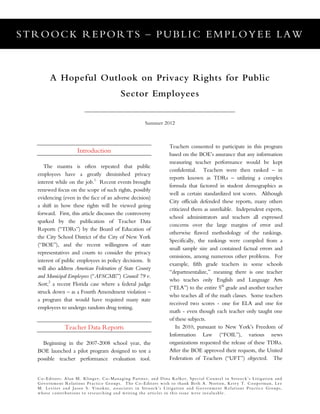 STROOCK REPORTS – PUBLIC EMPLOYEE LAW
Co-Editors: Alan M. Klinger, Co-Managing Partner, and Dina Kolker, Special Counsel in Stroock’s Litigation and
Government Relations Practice Groups. The Co-Editors wish to thank Beth A. Norton, Kerry T. Cooperman, Lee
M. Leviter and Jason S. Vinokur, associates in Stroock’s Litigation and Government Relations Practice Groups,
whose contributions to researching and writing the articles in this issue were invaluable.
A Hopeful Outlook on Privacy Rights for Public
Sector Employees
Summer 2012
Introduction
The mantra is often repeated that public
employees have a greatly diminished privacy
interest while on the job.1
Recent events brought
renewed focus on the scope of such rights, possibly
evidencing (even in the face of an adverse decision)
a shift in how these rights will be viewed going
forward. First, this article discusses the controversy
sparked by the publication of Teacher Data
Reports (“TDRs”) by the Board of Education of
the City School District of the City of New York
(“BOE”), and the recent willingness of state
representatives and courts to consider the privacy
interest of public employees in policy decisions. It
will also address American Federation of State County
and Municipal Employees (“AFSCME”) Council 79 v.
Scott,2
a recent Florida case where a federal judge
struck down – as a Fourth Amendment violation –
a program that would have required many state
employees to undergo random drug testing.
Teacher Data Reports
Beginning in the 2007-2008 school year, the
BOE launched a pilot program designed to test a
possible teacher performance evaluation tool.
Teachers consented to participate in this program
based on the BOE’s assurance that any information
measuring teacher performance would be kept
confidential. Teachers were then ranked – in
reports known as TDRs – utilizing a complex
formula that factored in student demographics as
well as certain standardized test scores. Although
City officials defended these reports, many others
criticized them as unreliable. Independent experts,
school administrators and teachers all expressed
concerns over the large margins of error and
otherwise flawed methodology of the rankings.
Specifically, the rankings were compiled from a
small sample size and contained factual errors and
omissions, among numerous other problems. For
example, fifth grade teachers in some schools
“departmentalize,” meaning there is one teacher
who teaches only English and Language Arts
(“ELA”) to the entire 5th
grade and another teacher
who teaches all of the math classes. Some teachers
received two scores - one for ELA and one for
math - even though each teacher only taught one
of these subjects.
In 2010, pursuant to New York’s Freedom of
Information Law (“FOIL”), various news
organizations requested the release of these TDRs.
After the BOE approved their requests, the United
Federation of Teachers (“UFT”) objected. The
 