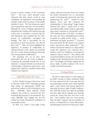 s t r o o c k & s t r o o c k & l a v a n l l p
current or former members of the Communist
Party.17
The City, which promised certain
informants that their reports would be kept
confidential, was apprehensive that providing the
materials would invade the privacy of the people
identified in them. The First Department agreed
and recognized the importance of such promises.
Although the Court of Appeals appreciated the
impediment that working with redacted transcripts
would cause, it nonetheless concurred with the
First Department and concluded that the City’s
promise of confidentiality outweighed this
hardship: “We find it unacceptable for the
government to break that promise, even after all
these years.”18
Thus, the Court highlighted the
significance of promises of confidentiality by
ordering disclosure of the reports, but permitting
the City to redact details pertaining to informants
who were guaranteed confidentiality.19
The promising tone set by New York
policymakers and now the Court of Appeals –
recognizing the potentially harmful side of such
disclosures – continued with the recent decision by
a federal judge in Florida that struck down a state
program that would have mandated random drug
testing for state employees.
AFSCME Council 79 v. Scott
In 2011, Florida’s Governor, Rick Scott, issued
an Executive Order (“EO”) demanding quarterly
drug testing of approximately 85,000 state
government workers, as well as all prospective new
hires. AFSCME, which represents 40,000
employees that would be covered by the EO,
maintained that this policy is unconstitutional. As a
result, AFSCME sued, alleging that the EO
violated the Fourth Amendment’s prohibition of
unreasonable searches.
In April, U.S. District Court Judge Ursula
Ungaro ruled that Governor Scott’s EO violated
the Fourth Amendment’s bar on unreasonable
searches and permanently enjoined the state from
implementing the order.20
Guided by prior
Supreme Court cases that considered the
constitutionality of drug testing,21
Judge Ungaro
reiterated that absent a special need or some
extraordinary public interest, random, suspicionless
drug testing constituted an unreasonable search.22
“The fundamental flaw of the EO,” according to
the court, was “that it infringe[d] privacy interests
in pursuit of a public interest which . . . [was]
insubstantial and largely speculative.”23
Governor
Scott asserted that the EO aimed to save taxpayer
money and promote office productivity.24
Yet,
without documented instances of a drug problem
among state employees, mere conjecture that a
problem existed was insufficient to outweigh the
employees’ privacy interests.25
Any evidence that
was presented failed to convince the court that state
employees had a diminished privacy interest in this
case.26
Accordingly, this decision suggests that the
privacy rights of public employees will not be
casually overlooked in the future.
Looking Ahead
The UFT’s zealous response to, and critique of,
the BOE’s decision to release unredacted TDRs
has been vindicated by the recent steps taken by
state policymakers and the courts, which hopefully
signal a more humane and nuanced approach to
protecting the privacy rights of public employees.
The AFSCME decision also offers the possibility
that these rights will be regarded more favorably
around the country than they have been in the
past. Taken together, these two events provide
hope for public employees that the pendulum of
privacy is swinging back to a more rational place,
providing greater protection for their privacy rights.
18
 
