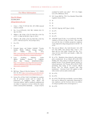 s t r o o c k & s t r o o c k & l a v a n l l p
19
For More Information
Alan M. Klinger
212.806.5818
aklinger@stroock.com
1. Caruso v. Ward, 72 N.Y.2d 432, 439 (1988) (internal
citations omitted).
2. No. 11-civ-21976-UU, 2012 WL 1449644 (S.D. Fl.
Apr. 26, 2012).
3. Mulgrew v. Bd. of Educ. of the City School Dist. of the City
of N.Y., 31 Misc.3d 296 (N.Y. Sup. Ct. 2011).
4. Mulgrew v. Bd. of Educ. of the City School Dist. of the City
of N.Y., 928 N.Y.S.2d 701, 702 (1st Dep’t 2011).
5. Id. at 703.
6. Id.
7. Fernanda Santos and Robert Gebeloff, “Teacher
Quality Widely Diffused, Ratings Indicate,”
N.Y. TIMES, Feb. 24, 2012,
http://www.nytimes.com/2012/02/25/education/teach
er-quality-widely-diffused-nyc-ratings-indicate.html.
8. Louis Freedberg, Publishing Teacher
Effective Rankings, Pioneered in California,
Draws More Criticism, EDSOURCE.ORG,
http://www.edsource.org/today/2012/pioneered-in-
california-publishing-teacher-effectiveness-rankings-
draws-more-criticism/6732.
9. Id.
10. Bill Gates, “Shame Is Not the Solution,” N.Y. TIMES,
Feb. 22, 2012, http://www.nytimes.com/2012/02/23/
opinion/for-teachers-shame-is-no-solution.html?_r=1.
11. Section 50-a of New York’s Civil Rights law mandates
that all personnel records used to evaluate the
performance of firefighters, police officers and
corrections officials “shall be considered confidential and
not subject to inspection or review without the express
written consent [of the individual] . . . except as may be
mandated by lawful court order.” N.Y. Civ. Rights
Law § 50-a (McKinney 2012).
12. N.Y. Senate Bill No. 7792, Two Hundred Thirty-Fifth
Legislative Session (2012).
13. Id.
14. Id.
15. Id.
16. 2012 N.Y. Slip Op. 04277 (June 5, 2012).
17. Id. at *1.
18. Id. at *7.
19. Id. at *5.
20. AFSCME Council 79, No. 11-civ-21976-UU, 2012 WL
1449644, at *3 (S.D. Fl. Apr. 26, 2012). The court did
not reach the issue of whether prospective employees
can be subjected to drug testing pursuant to the EO. Id.
at *37.
21. The cases are Skinner v. Ry. Labor Executives’ Ass’n, 489
U.S. 602 (1989), Nat’l Treasury Emps. Union v. Von
Raab, 489 U.S. 656 (1989), Vernonia Sch. Dist. 47j v.
Acton, 515 U.S. 646 (1995), and Chandler v. Miller, 520
U.S. 305 (1997).
22. Id. at *16. Mandatory drug testing for safety-sensitive
jobs is constitutional. See e.g., Skinner, 489 at 628 (1989)
(holding that drug testing of railroad employees was
justified because of the potential hazards involved in
railroad operations), Nat’l Treasury, 489 at 668-69 (1989)
(permitting drug testing of U.S. Customs officials
because they are directly involved with drug
interdiction). Governor Scott’s EO applied to both
safety sensitive and non-safety sensitive jobs.
23. Id. at *33.
24. Id. at *21.
25. Id. at *33 (“The EO does not identify a concrete danger
that must be addressed by suspicionless drug-testing of
state employees, and the Governor shows no evidence
of a drug use problem at the covered agencies.”)
26. Id. at *29.
 