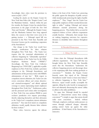 s t r o o c k & s t r o o c k & l a v a n l l p
Accordingly, these critics want the provision to
sunset on July 1, 2013.3
Leading the attacks are the Empire Center for
New York State Policy (the “Empire Center”) and
the Manhattan Institute. Indeed, within the past
few months, the Empire Center has attacked these
protections in the pages of both the New York
Times and Newsday.4
Although the Empire Center
and the Manhattan Institute have long opposed
labor, the concern is that their views seem to be
gaining traction – a Triborough repeal bill was
presented in the New York State Assembly and
Governor Cuomo may be considering a suspension
of the Amendment.5
Any change to the Taylor Law would have
dramatic ramifications for labor relations
throughout New York State. The Taylor Law
requires that the municipal administration of
collective bargaining be “substantially equivalent”
to administration of the Taylor Law by the Public
Employee Relations Board (“PERB”).6
Accordingly, the New York City Collective
Bargaining Law (“NYCCBL”), applicable to public
employees in New York City, includes a provision
analogous to the Triborough Amendment, and
administration of this provision tracks with PERB’s
administration of state law.7
With respect to
compulsory interest arbitration, the Taylor Law also
covers corrections officers and certain detective-
and criminal-investigators,8
and affords optional
coverage to unions representing transit employees
throughout New York City.9
Furthermore, police
and fire personnel (and certain other investigators)
in New York City may petition PERB to assert
exclusive jurisdiction over impasse proceedings,
thereby subjecting themselves and their adversaries
to the Taylor Law’s compulsory interest arbitration
provisions.10
Any state-level attack on compulsory
arbitration would equally threaten labor relations
for these workers.11
These critics, however, ignore the delicate
balance at the heart of the Taylor Law: protecting
the public against the disruption of public services
while simultaneously protecting the rights of public
employees.12
They “forget” that the Taylor Law
strips public employees of their essential democratic
right to strike,13
making Triborough and interest
arbitration essential protections during the
bargaining process. They further fail to account for
empirical evidence of how collective negotiations
actually function. Ultimately, their myopic focus
on making bargaining outcomes less expensive
threatens to destabilize labor relations throughout
the state.
A Needed Protection
1. Tilting The Scale
Critics claim the Triborough Amendment chills
collective negotiations. The repeal bill that was
brought before the New York State Assembly
asserts that the Amendment “undermines the
collective bargaining process and discourages those
at the negotiating table from making givebacks or
concessions.”14
Similarly, the Empire Center
brazenly asserts that repeal of the Triborough
Amendment would “restore at least some balance”
to collective bargaining in New York State.15
However, repeal would actually accomplish the
opposite, tilting the scales heavily in management’s
favor and ultimately threatening the unions’ ability
to adhere to the strike prohibition.
To argue that Triborough should be repealed
because it “disincentivizes unions from making
concessions”16
is simply to argue that unions should
make more concessions. Indeed, without
Triborough, employers could put undue pressure on
unions through unilateral changes, ultimately
putting unions’ backs up against the strike
prohibition. A brief history of the Amendment is
instructive.
2
 