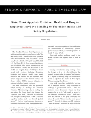STROOCK REPORTS – PUBLIC EMPLOYEE LAW
Co-Editors: Alan M. Klinger, Co-Managing Partner, and Dina Kolker, Special Counsel in Stroock’s Litigation and
Government Relations Practice Groups. The Co-Editors wish to thank Beth A. Norton, Kerry T. Cooperman, Lee
M. Leviter, and Jason S. Vinokur, associates in Stroock’s Litigation and Government Relations Practice Groups,
whose contributions to researching and writing the articles in this issue were invaluable.
State Court Appellate Division: Health and Hospital
Employees Have No Standing to Sue under Health and
Safety Regulations
Summer 2012
Introduction
The Appellate Division, First Department has
ruled that public employees may be deprived of the
opportunity to file a lawsuit in the courts to protect
either their own health, safety and welfare.1
In that
case, Roberts v. Health and Hospitals Corp, 87 A.D.3d
311 (1st Dept., 2011), three groups of petitioners
(elected officials, labor union representatives and
union members) asserted that the decision of the
Health and Hospitals Corp. (“HHC”) to abolish
several trade positions (including electricians,
carpenters and laborers) would create unsafe
conditions for patients and staff members who
remain employed at the affected facilities and
thereby violates HHC’s statutory obligation to
maintain its facilities in a safe condition.
The First Department held that petitioners
lacked standing to challenge the purported
violations. More troubling is that in reaching this
conclusion, the Court found that because the
Legislature gave HHC discretion to determine
non-managerial staffing levels, “HHC’s decisions
regarding staffing levels are beyond judicial
review.”2
Such a broad statement threatens to
immunize government action from judicial review,
essentially preventing employees from challenging
the determinations of administrative agencies,
public bodies or officers, as currently permitted by
Article 78 of the CPLR.
This article analyzes problems caused by the
Roberts decision and suggests ways to limit its
impact.
Standing
Standing – whether the party asserting a claim
has the right to do so – is a threshold matter that
typically is considered at the outset of any litigation.
If a litigant has standing, they have access to the
courts to adjudicate the merits of their dispute.
Without standing, they do not.
New York courts have established a two-part
test to determine whether a party has standing to
challenge a governmental action. First, the
petitioner must demonstrate “injury in fact,”
meaning that he or she “will actually be harmed by
the challenged administrative action.”3
Such injury
must be personal to the party challenging the
action. It must be “distinct from that of the general
public.”4
Second, the injury must fall within the
“zone of interests” promoted or protected by the
 