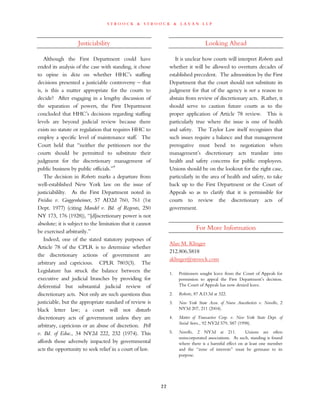 s t r o o c k & s t r o o c k & l a v a n l l p
Justiciability
Although the First Department could have
ended its analysis of the case with standing, it chose
to opine in dicta on whether HHC’s staffing
decisions presented a justiciable controversy – that
is, is this a matter appropriate for the courts to
decide? After engaging in a lengthy discussion of
the separation of powers, the First Department
concluded that HHC’s decisions regarding staffing
levels are beyond judicial review because there
exists no statute or regulation that requires HHC to
employ a specific level of maintenance staff. The
Court held that “neither the petitioners nor the
courts should be permitted to substitute their
judgment for the discretionary management of
public business by public officials.”9
The decision in Roberts marks a departure from
well-established New York law on the issue of
justiciabililty. As the First Department noted in
Freidus v. Guggenheimer, 57 AD2d 760, 761 (1st
Dept. 1977) (citing Mandel v. Bd. of Regents, 250
NY 173, 176 (1928)), “[d]iscretionary power is not
absolute; it is subject to the limitation that it cannot
be exercised arbitrarily.”
Indeed, one of the stated statutory purposes of
Article 78 of the CPLR is to determine whether
the discretionary actions of government are
arbitrary and capricious. CPLR 7803(3). The
Legislature has struck the balance between the
executive and judicial branches by providing for
deferential but substantial judicial review of
discretionary acts. Not only are such questions thus
justiciable, but the appropriate standard of review is
black letter law; a court will not disturb
discretionary acts of government unless they are
arbitrary, capricious or an abuse of discretion. Pell
v. Bd. of Educ., 34 NY2d 222, 232 (1974). This
affords those adversely impacted by governmental
acts the opportunity to seek relief in a court of law.
Looking Ahead
It is unclear how courts will interpret Roberts and
whether it will be allowed to overturn decades of
established precedent. The admonition by the First
Department that the court should not substitute its
judgment for that of the agency is not a reason to
abstain from review of discretionary acts. Rather, it
should serve to caution future courts as to the
proper application of Article 78 review. This is
particularly true where the issue is one of health
and safety. The Taylor Law itself recognizes that
such issues require a balance and that management
prerogative must bend to negotiation when
management’s discretionary acts translate into
health and safety concerns for public employees.
Unions should be on the lookout for the right case,
particularly in the area of health and safety, to take
back up to the First Department or the Court of
Appeals so as to clarify that it is permissible for
courts to review the discretionary acts of
government.
For More Information
Alan M. Klinger
212.806.5818
aklinger@stroock.com
1. Petitioners sought leave from the Court of Appeals for
permission to appeal the First Department’s decision.
The Court of Appeals has now denied leave.
2. Roberts, 87 A.D.3d at 322.
3. New York State Assn. of Nurse Anesthetists v. Novello, 2
NY3d 207, 211 (2004).
4. Matter of Transactive Corp. v. New York State Dept. of
Social Servs., 92 NY2d 579, 587 (1998).
5. Novello, 2 NY3d at 211. Unions are often
unincorporated associations. As such, standing is found
where there is a harmful effect on at least one member
and the “zone of interests” must be germane to its
purpose.
22
 