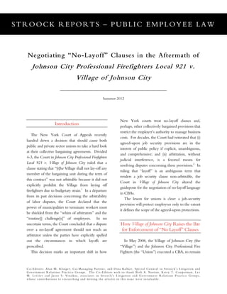 STROOCK REPORTS – PUBLIC EMPLOYEE LAW
Co-Editors: Alan M. Klinger, Co-Managing Partner, and Dina Kolker, Special Counsel in Stroock’s Litigation and
Government Relations Practice Groups. The Co-Editors wish to thank Beth A. Norton, Kerry T. Cooperman, Lee
M. Leviter and Jason S. Vinokur, associates in Stroock’s Litigation and Government Relations Practice Groups,
whose contributions to researching and writing the articles in this issue were invaluable.
Negotiating “No-Layoff” Clauses in the Aftermath of
Johnson City Professional Firefighters Local 921 v.
Village of Johnson City
Summer 2012
Introduction
The New York Court of Appeals recently
handed down a decision that should cause both
public and private sector unions to take a hard look
at their collective bargaining agreements. Divided
4-3, the Court in Johnson City Professional Firefighters
Local 921 v. Village of Johnson City ruled that a
clause stating that “[t]he Village shall not lay-off any
member of the bargaining unit during the term of
this contract” was not arbitrable because it did not
explicitly prohibit the Village from laying off
firefighters due to budgetary strain.1
In a departure
from its past decisions concerning the arbitrability
of labor disputes, the Court declared that the
power of municipalities to terminate workers must
be shielded from the “whim of arbitrators” and the
“routine[] challenge[s]” of employees. In no
uncertain terms, the Court concluded that a dispute
over a no-layoff agreement should not reach an
arbitrator unless the parties have explicitly spelled
out the circumstances in which layoffs are
proscribed.
This decision marks an important shift in how
New York courts treat no-layoff clauses and,
perhaps, other collectively bargained provisions that
restrict the employer’s authority to manage business
costs. For decades, the Court had reiterated that (i)
agreed-upon job security provisions are in the
interest of public policy if explicit, unambiguous,
and comprehensive; and (ii) arbitration, without
judicial interference, is a favored means for
resolving disputes concerning these provisions.2
In
ruling that “layoff” is an ambiguous term that
renders a job security clause non-arbitrable, the
Court in Village of Johnson City altered the
guideposts for the negotiation of no-layoff language
in CBAs.
The lesson for unions is clear: a job-security
provision will protect employees only to the extent
it defines the scope of the agreed-upon protections.
How Village of Johnson City Raises the Bar
for Enforcement of “No Layoff” Clauses
In May 2008, the Village of Johnson City (the
“Village”) and the Johnson City Professional Fire
Fighters (the “Union”) executed a CBA, to remain
 