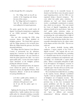 s t r o o c k & s t r o o c k & l a v a n l l p
in effect through May 2011, stating that:
A. The Village shall not lay-off any
member of the bargaining unit during
the term of this contract.
B. The Village shall not be required to
‘back fill’ hire additional members to
meet staffing level of expired agreement.
The parties agreed that they would resolve all
disputes “involving the interpretation or application
of any [CBA] provisions” through binding
arbitration.
One year after executing the CBA, citing
economic distress, the Village abolished six
firefighter positions. The Union filed a grievance
with the Village pursuant to the no-layoff clause.
When the Village denied the grievance, the Union
demanded arbitration.
The Village asked the Supreme Court (Broome
County) to permanently stay the arbitration,
arguing that a restriction on the Village’s right to
abolish firefighter positions – the very restriction to
which the parties agreed in the CBA – was void as
against public policy. In turn, the Union sought to
enjoin elimination of the firefighter positions
pending the arbitrator’s decision.
Relying on well-settled precedent, the Supreme
Court ordered the parties to arbitrate.3
In a
unanimous decision, the Appellate Division, Third
Department, affirmed. It laid out the traditional
two-prong arbitrability test:
(i) Is there a public policy, statutory, or
constitutional prohibition against
arbitration of the grievance?; and
(ii) If not, did the parties agree to
arbitrate?
Applying the first prong, the Third Department
explained that a “public employer does not violate
public policy by voluntarily including a reasonable
job security provision in a CBA.”4
It found the
no-layoff clause to be reasonable because its
duration was brief (three years), the parties enjoyed
equal bargaining power, and the CBA was not
negotiated during a financial emergency. The
court added that public policy restrictions on
arbitration are “rare” and “almost invariably”
involve a nondelegable constitutional or statutory
duty, which was not present. The court restated
the Court of Appeals’ longstanding rule that
arbitration should not be stayed absent a “plain and
clear” public policy restriction, statute, or
controlling case barring arbitration. Applying the
second prong, the court explained that, in light of
the “broad” scope of the parties’ arbitration clause,
it was limited to determining whether there was a
reasonable relationship between the subject matter
of the dispute and that of the CBA. That test was
easily met.
In an opinion decidedly favoring public
employers, a narrow majority of the Court of
Appeals reversed.5
The majority did not even
reach prong two of the arbitrability test, concluding
as a threshold matter that the no-layoff clause was
not explicit, unambiguous and comprehensive and,
accordingly, was unenforceable as against public
policy. Before a municipality relinquishes its right
to lay off employees “for budgetary, economic or
other reasons,” the Court said, the parties must
“explicitly agree” that this will occur and the scope
of the agreement must “evidence that intent.”
The no-layoff provision failed this test, according
to the majority, because, although it prohibited
“layoffs,” it did not explicitly prohibit elimination
of firefighters out of budgetary necessity. The
Court, while acknowledging that the no-layoff
provision may, in fact, have encompassed this
precise prohibition and that the parties had
expressly agreed to arbitrate all disputes involving
“any” CBA provision, determined that because
“layoff” is “ambigu[ous],” “narrow and limited,”
and “open to different and reasonable
interpretations,” allowing arbitration would
25
 
