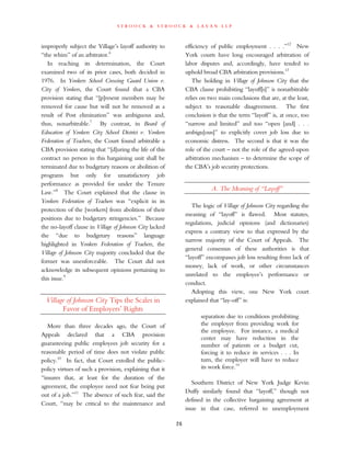s t r o o c k & s t r o o c k & l a v a n l l p
improperly subject the Village’s layoff authority to
“the whim” of an arbitrator.6
In reaching its determination, the Court
examined two of its prior cases, both decided in
1976. In Yonkers School Crossing Guard Union v.
City of Yonkers, the Court found that a CBA
provision stating that “[p]resent members may be
removed for cause but will not be removed as a
result of Post elimination” was ambiguous and,
thus, nonarbitrable.7
By contrast, in Board of
Education of Yonkers City School District v. Yonkers
Federation of Teachers, the Court found arbitrable a
CBA provision stating that “[d]uring the life of this
contract no person in this bargaining unit shall be
terminated due to budgetary reasons or abolition of
programs but only for unsatisfactory job
performance as provided for under the Tenure
Law.”8
The Court explained that the clause in
Yonkers Federation of Teachers was “explicit in its
protection of the [workers] from abolition of their
positions due to budgetary stringencies.” Because
the no-layoff clause in Village of Johnson City lacked
the “due to budgetary reasons” language
highlighted in Yonkers Federation of Teachers, the
Village of Johnson City majority concluded that the
former was unenforceable. The Court did not
acknowledge its subsequent opinions pertaining to
this issue.9
Village of Johnson City Tips the Scales in
Favor of Employers’ Rights
More than three decades ago, the Court of
Appeals declared that a CBA provision
guaranteeing public employees job security for a
reasonable period of time does not violate public
policy.10
In fact, that Court extolled the public-
policy virtues of such a provision, explaining that it
“insures that, at least for the duration of the
agreement, the employee need not fear being put
out of a job.”11
The absence of such fear, said the
Court, “may be critical to the maintenance and
efficiency of public employment . . . .”12
New
York courts have long encouraged arbitration of
labor disputes and, accordingly, have tended to
uphold broad CBA arbitration provisions.13
The holding in Village of Johnson City that the
CBA clause prohibiting “layoff[s]” is nonarbitrable
relies on two main conclusions that are, at the least,
subject to reasonable disagreement. The first
conclusion is that the term “layoff” is, at once, too
“narrow and limited” and too “open [and] . . .
ambigu[ous]” to explicitly cover job loss due to
economic distress. The second is that it was the
role of the court – not the role of the agreed-upon
arbitration mechanism – to determine the scope of
the CBA’s job security protections.
A. The Meaning of “Layoff”
The logic of Village of Johnson City regarding the
meaning of “layoff” is flawed. Most statutes,
regulations, judicial opinions (and dictionaries)
express a contrary view to that expressed by the
narrow majority of the Court of Appeals. The
general consensus of these authorities is that
“layoff” encompasses job loss resulting from lack of
money, lack of work, or other circumstances
unrelated to the employee’s performance or
conduct.
Adopting this view, one New York court
explained that “lay-off” is:
separation due to conditions prohibiting
the employer from providing work for
the employee. For instance, a medical
center may have reduction in the
number of patients or a budget cut,
forcing it to reduce its services . . . In
turn, the employer will have to reduce
its work force.14
Southern District of New York Judge Kevin
Duffy similarly found that “layoff,” though not
defined in the collective bargaining agreement at
issue in that case, referred to unemployment
26
 