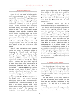 s t r o o c k & s t r o o c k & l a v a n l l p
2. Correcting An Imbalance
During the early years of the Taylor Law, public
employers took advantage of the legal prohibition
against public sector strikes. If a bargaining contract
expired during the course of contract negotiations,
many employers would unilaterally modify
employment conditions in order to pressure
unions. Worse, employers often deliberately
prolonged contract negotiations specifically to
employ this tactic.17
Even when employers did not
unilaterally change workplace conditions, long
periods without a contract meant long periods
without raises and benefits, frustrating union
membership and imposing unfair pressure upon
leaders to make extraordinary concessions. The
result was widespread employer abuse and
corresponding labor unrest, with over 100 illegal
strikes within the first five years of the law’s
passage.18
In 1972, PERB addressed this type of unilateral
change with respect to mandatory subjects of
bargaining in Triborough Bridge and Tunnel
Authority.19
In what became known as the
Triborough doctrine, PERB found that “the
statutory prohibition against an employee
organization resorting to self-help by striking
imposes a correlative duty upon a public employer
to refrain from altering terms and conditions of
employment unilaterally during the course of
negotiations.”20
In PERB’s assessment, removing
the right to strike crippled the union’s ability to
negotiate effectively, and employers who made
such unilateral changes did so in bad faith.
Approximately 180 strikes over the next ten
years prompted the New York State Legislature to
take further action. The so-called Triborough
Amendment, passed in 1982, prohibited public
employers from “refus[ing] to continue all the
terms of an expired agreement until a new
agreement is negotiated” unless – importantly – the
union went on strike.21
The Legislature thus
recognized a more equitable workplace balance:
unions that acceded to the goal of maintaining
labor stability in the public sector would be
protected from unilateral changes when their
contracts expired during negotiations. Moreover,
New York City’s Board of Collective Bargaining
soon read the Amendment into its own
jurisprudence.22
The Amendment enacted into law a
fundamental component of PERB’s jurisprudence:
“[t]he sine qua non of negotiating in good faith is
refraining from imposing unilateral changes in
terms and conditions of employment during
negotiations.”23
Indeed, as history shows,
employers have little reason to bargain at all if they
remain able to make unilateral changes during the
bargaining process. Thus, those who claim that
repeal would “restore balance” to labor relations in
New York are, in fact, seeking to destroy a
fundamental piece of the existing balance. It is
Triborough that restored fairness and balance. In its
absence, the system would both deprive employees
of their basic right to strike and subject them to the
employer’s unchecked ability to obtain concessions
to unreasonable demands by strong-arming unions
into “agreement.” Good-faith bargaining would
be rendered meaningless.
3. Stepping On Step Increases
Even if outright repeal is beyond reach, critics
such as the Empire Center alternatively argue that
step increases should be removed from Triborough’s
ambit because they are too costly to maintain
during the negotiation period. The argument fails
on its own terms.
First, step increases accrued during impasse do
not pose a budgetary burden because they are
predictable and, therefore, planned-for by the
employer. They also tend to be modest and
infrequent.
Second, the argument entirely misrepresents the
economics of contract negotiations. Step raises
3
 
