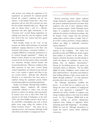 s t r o o c k & s t r o o c k & l a v a n l l p
only increase costs during the negotiation if (1)
negotiations are protracted for sustained periods
beyond the contract’s expiration and (2) one
assumes – as the Empire Center does – that a new
agreement will not only fail to provide any raises
but also include substantial salary cuts. Wages and
steps are almost always a part of a collective
agreement and often apply retroactively, so the
“increased costs” accrued during negotiations are
nothing more than the costs the employer would
have faced if the new contract had been agreed
upon immediately.
More broadly, attacks on the “cost” of step
increases are thinly-veiled reiterations of municipal
employers’ ongoing objections to the labor costs
associated with having a unionized workforce, a
complaint PERB has consistently maintained is to
be resolved through negotiation.24
Indeed, the
Empire Center’s fixation on step increases fails to
account for the fact that unions achieve reasonable
cost reductions through reduced benefits and
increased productivity. Moreover, employers often
delay payments of step raises accrued during
contract negotiations, are reluctant to pay back-pay
once a new contract is signed, and refuse to pay
any accrued interest. Back-pay thus effectively
functions as an interest-free loan from union to
employer during the negotiation period, further
incentivizing employers to prolong negotiations.
Finally, even though Triborough helps establish a
sustainable balance, employers still maintain
considerable authority to reduce costs and put
pressure on unions even during a status quo period.
In extreme cases, such as when New York City
teetered on the brink of bankruptcy in the mid-
1970s, and when Buffalo entered a fiscal crisis in
the mid-2000s, municipalities may seek to freeze
public sector wages within the confines of the
federal Contracts Clause.25
The union has no
equivalent power, and removing Triborough would
only tilt the scales further in management’s favor.
4. Finality and Stability
Beyond protecting unions against unilateral
changes during the negotiation process, Triborough
also protects uniformed personnel and others from
employers who seek to force arbitration before
there is genuine impasse. Under Triborough, unions
subject to compulsory interest arbitration must
authorize the initiation of arbitral proceedings. But
the Empire Center charges that this provision
enables police and fire unions to simply “lock in”
all of their contract provisions, leaving employers
without any ability to unilaterally commence
interest arbitration.26
A discussion of the provision at issue informs the
response to this complaint. The Taylor Law
generally provides that PERB may declare impasse
upon petition or consent of the union. Once
impasse is declared, the parties must first attempt to
resolve the dispute via mediation, then via fact-
finding, then via legislative determination.27
During the fact-finding process, the parties may
voluntarily submit to arbitration. The law differs
slightly for police, firefighters, transit workers and
other uniformed forces – the parties must submit to
final, binding arbitration if they cannot resolve the
dispute through mediation.28
It is this alternative
procedure that is due to expire July 1, 2013.
The Triborough Amendment modified this
process. It set forth that an employer may not
change the terms and conditions of employment
“until a new agreement is negotiated,”29
but
ultimately left unclear whether an employer may
change workplace policies as the result of an arbitral
award. In City of Kingston, PERB held in the
negative, seeking to prevent disingenuous
employers from rushing to arbitration before
exhausting good faith bargaining.30
Accordingly,
PERB has read the Triborough Amendment to
require the union’s consent before arbitration
commences.
4
 