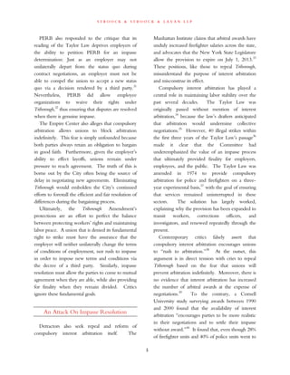 s t r o o c k & s t r o o c k & l a v a n l l p
PERB also responded to the critique that its
reading of the Taylor Law deprives employers of
the ability to petition PERB for an impasse
determination: Just as an employer may not
unilaterally depart from the status quo during
contract negotiations, an employer must not be
able to compel the union to accept a new status
quo via a decision rendered by a third party.31
Nevertheless, PERB did allow employee
organizations to waive their rights under
Triborough,32
thus ensuring that disputes are resolved
when there is genuine impasse.
The Empire Center also alleges that compulsory
arbitration allows unions to block arbitration
indefinitely. This fear is simply unfounded because
both parties always retain an obligation to bargain
in good faith. Furthermore, given the employer’s
ability to effect layoffs, unions remain under
pressure to reach agreement. The truth of this is
borne out by the City often being the source of
delay in negotiating new agreements. Eliminating
Triborough would embolden the City’s continued
efforts to forestall the efficient and fair resolution of
differences during the bargaining process.
Ultimately, the Triborough Amendment’s
protections are an effort to perfect the balance
between protecting workers’ rights and maintaining
labor peace. A union that is denied its fundamental
right to strike must have the assurance that the
employer will neither unilaterally change the terms
of conditions of employment, nor rush to impasse
in order to impose new terms and conditions via
the decree of a third party. Similarly, impasse
resolution must allow the parties to come to mutual
agreement when they are able, while also providing
for finality when they remain divided. Critics
ignore these fundamental goals.
An Attack On Impasse Resolution
Detractors also seek repeal and reform of
compulsory interest arbitration itself. The
Manhattan Institute claims that arbitral awards have
unduly increased firefighter salaries across the state,
and advocates that the New York State Legislature
allow the provision to expire on July 1, 2013.33
These positions, like those to repeal Triborough,
misunderstand the purpose of interest arbitration
and misconstrue its effect.
Compulsory interest arbitration has played a
central role in maintaining labor stability over the
past several decades. The Taylor Law was
originally passed without mention of interest
arbitration,34
because the law’s drafters anticipated
that arbitration would undermine collective
negotiations.35
However, 40 illegal strikes within
the first three years of the Taylor Law’s passage36
made it clear that the Committee had
underemphasized the value of an impasse process
that ultimately provided finality for employers,
employees, and the public. The Taylor Law was
amended in 1974 to provide compulsory
arbitration for police and firefighters on a three-
year experimental basis,37
with the goal of ensuring
that services remained uninterrupted in these
sectors. The solution has largely worked,
explaining why the provision has been expanded to
transit workers, corrections officers, and
investigators, and renewed repeatedly through the
present.
Contemporary critics falsely assert that
compulsory interest arbitration encourages unions
to “rush to arbitration.”38
At the outset, this
argument is in direct tension with cries to repeal
Triborough based on the fear that unions will
prevent arbitration indefinitely. Moreover, there is
no evidence that interest arbitration has increased
the number of arbitral awards at the expense of
negotiations.39
To the contrary, a Cornell
University study surveying awards between 1990
and 2000 found that the availability of interest
arbitration “encourages parties to be more realistic
in their negotiations and to settle their impasse
without award.”40
It found that, even though 28%
of firefighter units and 40% of police units went to
5
 