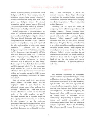 s t r o o c k & s t r o o c k & l a v a n l l p
impasse, an award was issued to resolve only 7% of
firefighter and 9% of police contracts, with the
remaining contracts being resolved voluntarily.41
Statistics also show that among New York City’s
police and firefighter unions, 11 contract
negotiations reached impasse between 2000 and
2010, and only three were resolved by arbitration.42
The rest were resolved by voluntarily means.43
Similarly unsupported by empirical evidence are
claims that compulsory interest arbitration unduly
increases salaries for firefighters and police officers.44
The same Cornell University study found that
compulsory interest arbitration has not “led to an
escalation of wages beyond wage levels negotiated
by police and firefighters in other states without
arbitration.”45
Between 1990 and 2000,
firefighters’ wages in New York State decreased by
0.65%. By contrast, wages increased by 6.57% in
states with arbitration statues, by 8.71% in states
without bargaining statutes, and by 15.72% in states
using non-binding mechanisms of dispute
resolution such as mediation and fact finding.
Police wages in New York State between 1990
and 2000 increased only 6.49%. By comparison,
wages increased by 5.25% in other states with
arbitration statues, by the same amount in states
without any bargaining law, and by 8.82% in states
employing non-binding mechanisms of dispute
resolution.46
Short of outright repeal, critics also propose
several reforms. McMahon argues that the
employer’s “ability to pay” should be the
arbitrators’ primary priority when rendering their
decisions. Although the Taylor Law already
requires arbitrators to account for “the financial
ability of the public employer to pay,”47
McMahon advocates for a “rigorous analysis of
fiscal capacity in local communities.”48
Essentially,
he asks arbitrators to take the employer’s
presentation of its own budgetary constraints at face
value, thus assuming that employers are acting in
good faith. But claims of a fiscal shortfall too often
reflect a mere unwillingness to allocate the
necessary resources. Even Mayor Bloomberg
acknowledges that municipal budgets intentionally
underestimate revenues in anticipation of engaging
in collective negotiations.49
They are inherently
political documents.
Ultimately, calls for repeal and reform of
compulsory interest arbitration ignore history and
empirical evidence. Interest arbitration exists
because it provides needed finality when the parties
cannot satisfactorily resolve a contract dispute.
Proposed “reform measures” would wholly
undermine these aims, and repeal would churn up
labor unrest throughout the state. Similarly, there
is no evidence that arbitration chills negotiations or
excessively benefits unions. Most impasses are
resolved prior to an award being issued by the
arbitrator. And cries to repeal compulsory interest
arbitration based on the fear that unions will rush to
arbitrate are at odds with cries to repeal Triborough
based on the fear that unions will prevent
arbitration indefinitely. The arguments give lie to
each other.
Conclusion
The Triborough Amendment and compulsory
interest arbitration represent attempts by the courts
and legislature to restore balance and stability to a
regime that deprives unions of the basic democratic
right to strike. Still, critics now argue that the
system of collective negotiations should be more
favorable to the employer under the false banner of
“restoring balance.” But rather than improving the
balance, their efforts would selectively undermine
the existing balance in negotiation process,
undercutting a 40-year history of legislative fine-
tuning and judicial contemplation and
contravening empirical facts about the process of
collective negotiation. Critics risk destabilizing
labor relations statewide because their attempts to
6
 
