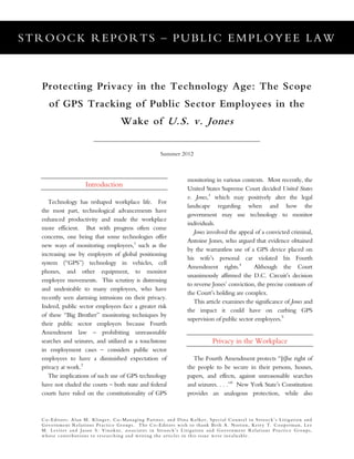 STROOCK REPORTS – PUBLIC EMPLOYEE LAW
Co-Editors: Alan M. Klinger, Co-Managing Partner, and Dina Kolker, Special Counsel in Stroock’s Litigation and
Government Relations Practice Groups. The Co-Editors wish to thank Beth A. Norton, Kerry T. Cooperman, Lee
M. Leviter and Jason S. Vinokur, associates in Stroock’s Litigation and Government Relations Practice Groups,
whose contributions to researching and writing the articles in this issue were invaluable.
Protecting Privacy in the Technology Age: The Scope
of GPS Tracking of Public Sector Employees in the
Wake of U.S. v. Jones
Summer 2012
Introduction
Technology has reshaped workplace life. For
the most part, technological advancements have
enhanced productivity and made the workplace
more efficient. But with progress often come
concerns, one being that some technologies offer
new ways of monitoring employees,1
such as the
increasing use by employers of global positioning
system (“GPS”) technology in vehicles, cell
phones, and other equipment, to monitor
employee movements. This scrutiny is distressing
and undesirable to many employees, who have
recently seen alarming intrusions on their privacy.
Indeed, public sector employees face a greater risk
of these “Big Brother” monitoring techniques by
their public sector employers because Fourth
Amendment law – prohibiting unreasonable
searches and seizures, and utilized as a touchstone
in employment cases – considers public sector
employees to have a diminished expectation of
privacy at work.2
The implications of such use of GPS technology
have not eluded the courts – both state and federal
courts have ruled on the constitutionality of GPS
monitoring in various contexts. Most recently, the
United States Supreme Court decided United States
v. Jones,3
which may positively alter the legal
landscape regarding when and how the
government may use technology to monitor
individuals.
Jones involved the appeal of a convicted criminal,
Antoine Jones, who argued that evidence obtained
by the warrantless use of a GPS device placed on
his wife’s personal car violated his Fourth
Amendment rights.4
Although the Court
unanimously affirmed the D.C. Circuit’s decision
to reverse Jones’ conviction, the precise contours of
the Court’s holding are complex.
This article examines the significance of Jones and
the impact it could have on curbing GPS
supervision of public sector employees.5
Privacy in the Workplace
The Fourth Amendment protects “[t]he right of
the people to be secure in their persons, houses,
papers, and effects, against unreasonable searches
and seizures. . . .”6
New York State’s Constitution
provides an analogous protection, while also
 