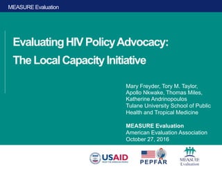 MEASURE Evaluation
EvaluatingHIVPolicyAdvocacy:
TheLocalCapacityInitiative
Mary Freyder, Tory M. Taylor,
Apollo Nkwake, Thomas Miles,
Katherine Andrinopoulos
Tulane University School of Public
Health and Tropical Medicine
MEASURE Evaluation
American Evaluation Association
October 27, 2016
 