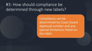 #3: How should compliance be
determined through new labels?
Compliance can be
determined by Coast Guard
Approval number and any
special limitations listed on
the label.
 