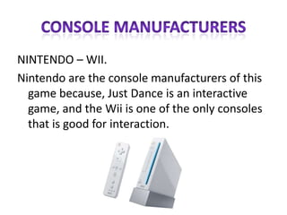 CONSOLE MANUFACTURERSNINTENDO – WII.Nintendo are the console manufacturers of this game because, Just Dance is an interactive game, and the Wii is one of the only consoles that is good for interaction.