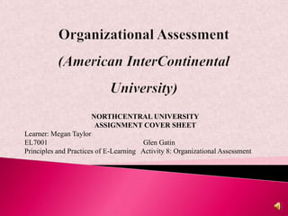 NORTHCENTRAL UNIVERSITY
                       ASSIGNMENT COVER SHEET
Learner: Megan Taylor
EL7001                                  Glen Gatin
Principles and Practices of E-Learning Activity 8: Organizational Assessment
 