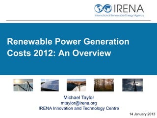 Renewable Power Generation
Costs 2012: An Overview



                 Michael Taylor
                mtaylor@irena.org
      IRENA Innovation and Technology Centre
                                               14 January 2013
 