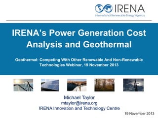 IRENA’s Power Generation Cost
Analysis and Geothermal
Geothermal: Competing With Other Renewable And Non-Renewable
Technologies Webinar, 19 November 2013

Michael Taylor
mtaylor@irena.org
IRENA Innovation and Technology Centre
19 November 2013

 