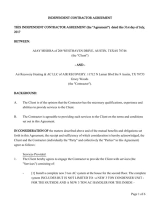 INDEPENDENT CONTRACTOR AGREEMENT
THIS INDEPENDENT CONTRACTOR AGREEMENT (the "Agreement") dated this 31st day of July,
2017
BETWEEN:
AJAY MISHRA of 208 WESTHAVEN DRIVE, AUSTIN, TEXAS 78746
(the "Client")
- AND -
Air Recovery Heating & AC LLC of AIR RECOVERY. 11712 N Lamar Blvd Ste 9 Austin, TX 78753
Gracy Woods
(the "Contractor").
BACKGROUND:
A. The Client is of the opinion that the Contractor has the necessary qualifications, experience and
abilities to provide services to the Client.
B. The Contractor is agreeable to providing such services to the Client on the terms and conditions
set out in this Agreement.
IN CONSIDERATION OF the matters described above and of the mutual benefits and obligations set
forth in this Agreement, the receipt and sufficiency of which consideration is hereby acknowledged, the
Client and the Contractor (individually the "Party" and collectively the "Parties" to this Agreement)
agree as follows:
Services Provided
1. The Client hereby agrees to engage the Contractor to provide the Client with services (the
"Services") consisting of:
- [1] Install a complete new 3 ton AC system at the house for the second floor. The complete
system INCLUDES BUT IS NOT LIMITED TO : a NEW 3 TON CONDENSER UNIT -
FOR THE OUTSIDE AND A NEW 3 TON AC HANDLER FOR THE INSIDE –
Page 1 of 6
 