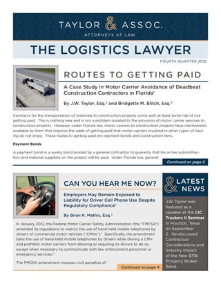 The Logistics Lawyer
                                                                                  Fourth Quarter 2012



                            Ro utes to G e tti ng Pai d
                            A Case Study in Motor Carrier Avoidance of Deadbeat
                            Construction Contractors in Florida1
                            By J.W. Taylor, Esq. 2 and Bridgette M. Blitch, Esq.3

Contracts for the transportation of materials to construction projects come with at least some risk of not
getting paid. This is nothing new and is not a problem isolated to the provision of motor carrier services to
construction projects. However, under Florida law, motor carriers to construction projects have mechanisms
available to them that improve the odds of getting paid that motor carriers involved in other types of haul-
ing do not enjoy. These routes to getting paid are payment bonds and construction liens.

Payment Bonds

A payment bond is a surety bond posted by a general contractor to guaranty that his or her subcontrac-
tors and material suppliers on the project will be paid. Under Florida law, general
                                                                                    Continued on page 2




                            Can You Hear Me Now?                                           LATEST
                                                                                            NEWS
                            Employers May Remain Exposed to
                            Liability for Driver Cell Phone Use Despite              J.W. Taylor was
                            Regulatory Compliance1                                   featured as a
                                                                                     speaker at the CIC
                            By Brian K. Mathis, Esq. 2
                                                                                     Truckers II Seminar
 In January 2012, the Federal Motor Carrier Safety Administration (the “FMCSA”)      in Houston, Texas
 amended its regulations to restrict the use of hand-held mobile telephones by       on September
 drivers of commercial motor vehicles (“CMVs”).3 Specifically, the amendment         2. He discussed
 bans the use of hand-held mobile telephones by drivers while driving a CMV          Contractual
 and prohibits motor carriers from allowing or requiring its drivers to do so,       Considerations and
 except when necessary to communicate with law enforcement personnel or              Industry Impact
 emergency services.4                                                                of the New $75k
 The FMCSA amendment imposes civil penalties of                                      Property Broker
                                                            Continued on page 4      Bond.
 