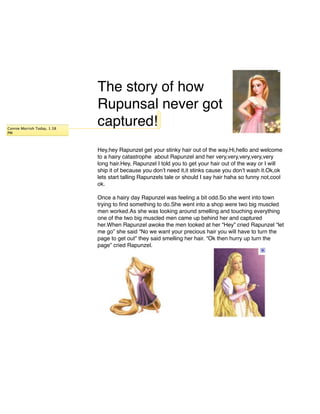 The story of how
                             Rupunsal never got
Connie Morrish Today, 1:38
                             captured!
PM



                             Hey,hey Rapunzel get your stinky hair out of the way.Hi,hello and welcome
                             to a hairy catastrophe about Rapunzel and her very,very,very,very,very
                             long hair.Hey, Rapunzel I told you to get your hair out of the way or I will
                             ship it of because you donʼt need it,it stinks cause you donʼt wash it.Ok,ok
                             lets start talling Rapunzels tale or should I say hair haha so funny not,cool
                             ok.

                             Once a hairy day Rapunzel was feeling a bit odd.So she went into town
                             trying to ﬁnd something to do.She went into a shop were two big muscled
                             men worked.As she was looking around smelling and touching everything
                             one of the two big muscled men came up behind her and captured
                             her.When Rapunzel awoke the men looked at her “Hey” cried Rapunzel “let
                             me go” she said “No we want your precious hair you will have to turn the
                             page to get out” they said smelling her hair. “Ok then hurry up turn the
                             page” cried Rapunzel.
 