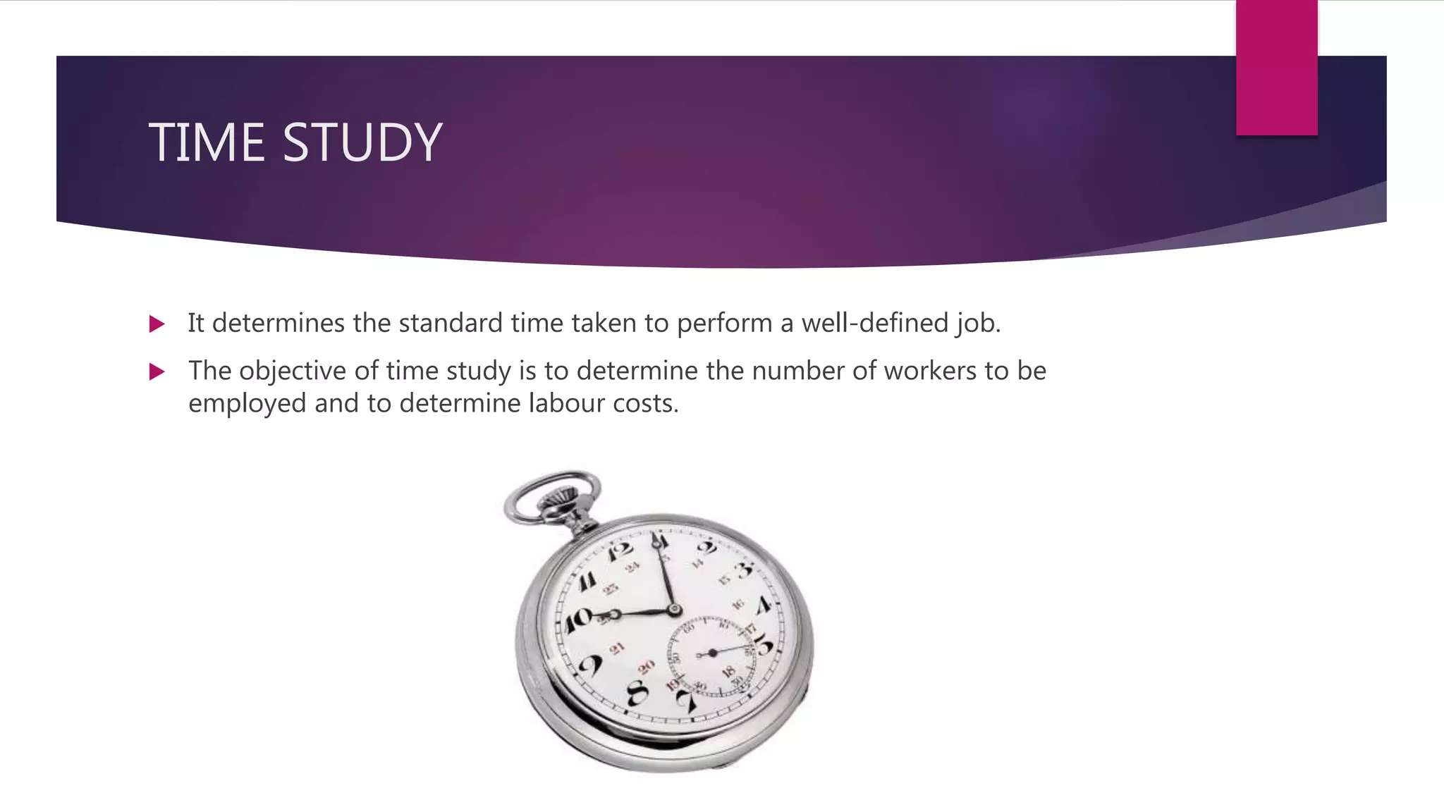 TIME STUDY
 It determines the standard time taken to perform a well-defined job.
 The objective of time study is to determine the number of workers to be
employed and to determine labour costs.
 