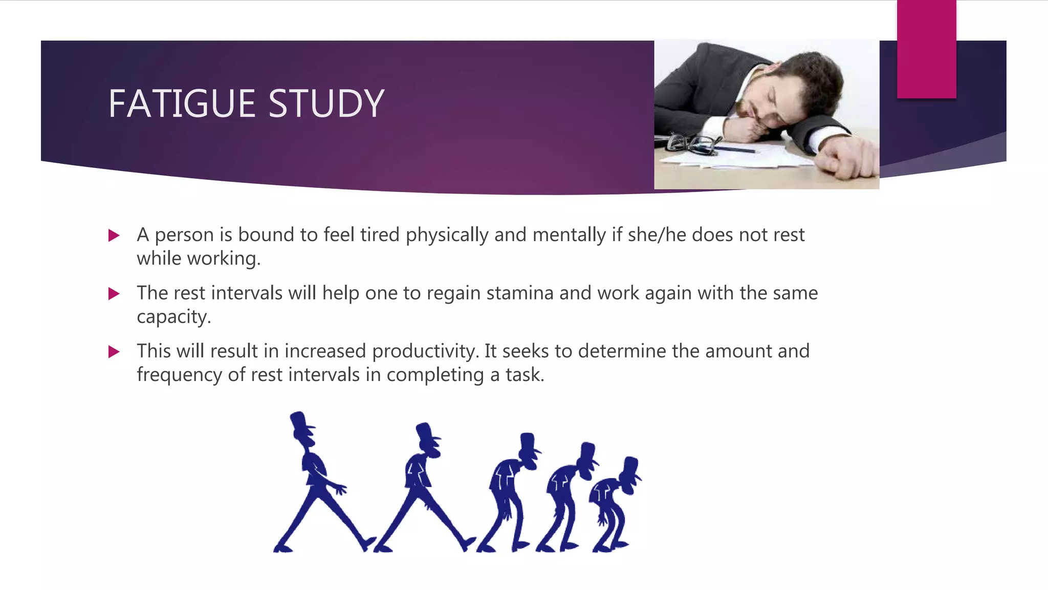  A person is bound to feel tired physically and mentally if she/he does not rest
while working.
 The rest intervals will help one to regain stamina and work again with the same
capacity.
 This will result in increased productivity. It seeks to determine the amount and
frequency of rest intervals in completing a task.
FATIGUE STUDY
 
