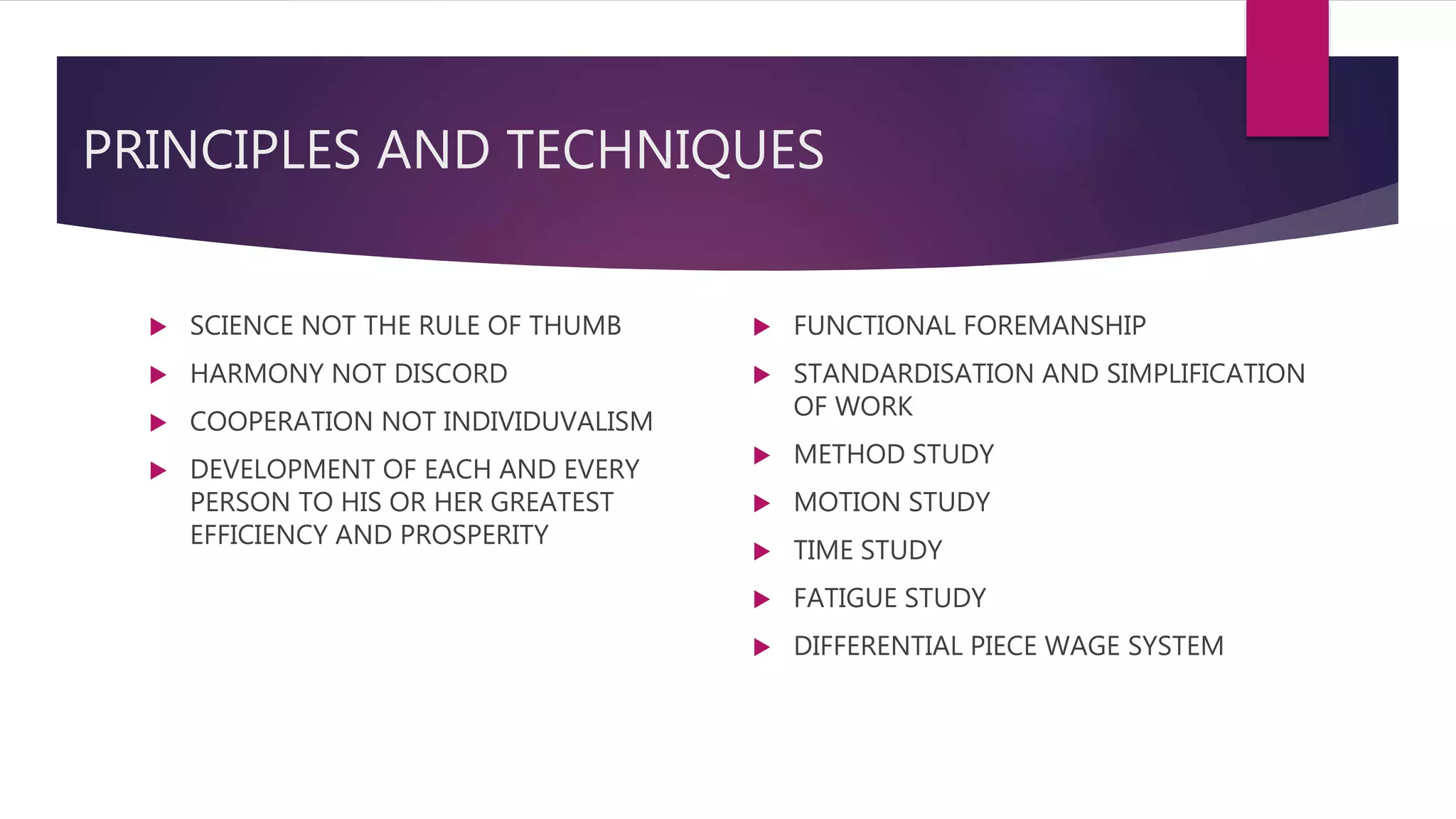 PRINCIPLES AND TECHNIQUES
 SCIENCE NOT THE RULE OF THUMB
 HARMONY NOT DISCORD
 COOPERATION NOT INDIVIDUVALISM
 DEVELOPMENT OF EACH AND EVERY
PERSON TO HIS OR HER GREATEST
EFFICIENCY AND PROSPERITY
 FUNCTIONAL FOREMANSHIP
 STANDARDISATION AND SIMPLIFICATION
OF WORK
 METHOD STUDY
 MOTION STUDY
 TIME STUDY
 FATIGUE STUDY
 DIFFERENTIAL PIECE WAGE SYSTEM
 